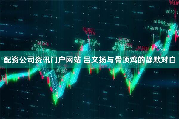 配资公司资讯门户网站 吕文扬与骨顶鸡的静默对白