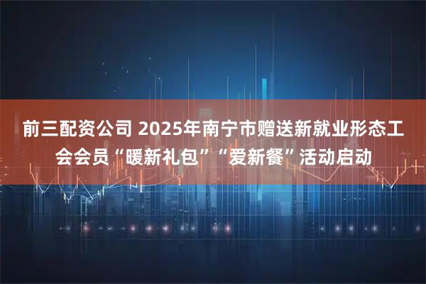 前三配资公司 2025年南宁市赠送新就业形态工会会员“暖新礼包”“爱新餐”活动启动