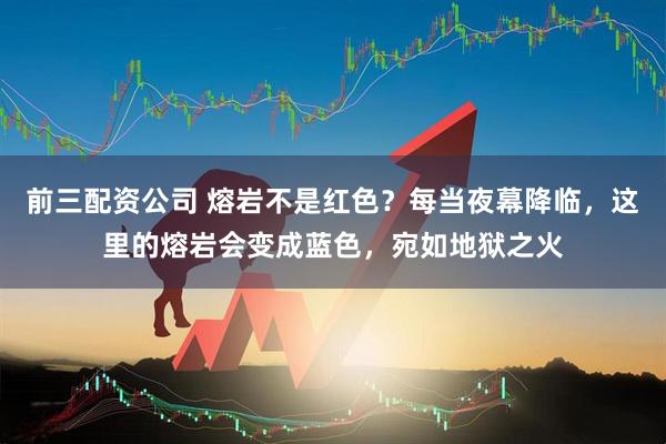 前三配资公司 熔岩不是红色？每当夜幕降临，这里的熔岩会变成蓝色，宛如地狱之火