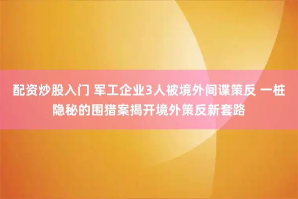 配资炒股入门 军工企业3人被境外间谍策反 一桩隐秘的围猎案揭开境外策反新套路