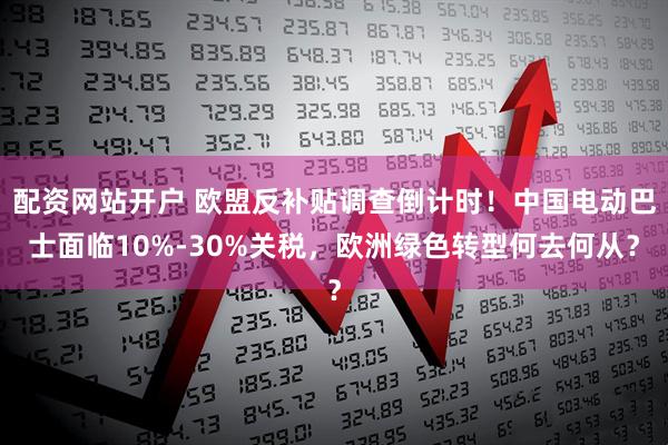 配资网站开户 欧盟反补贴调查倒计时！中国电动巴士面临10%-30%关税，欧洲绿色转型何去何从？