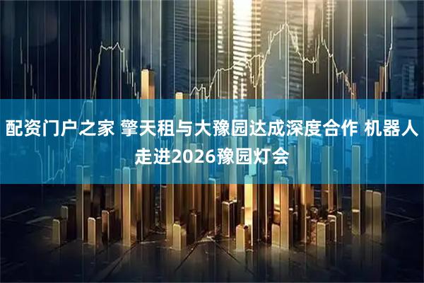 配资门户之家 擎天租与大豫园达成深度合作 机器人走进2026豫园灯会