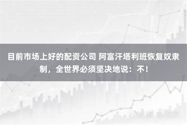 目前市场上好的配资公司 阿富汗塔利班恢复奴隶制，全世界必须坚决地说：不！