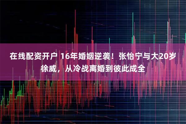 在线配资开户 16年婚姻逆袭！张怡宁与大20岁徐威，从冷战离婚到彼此成全