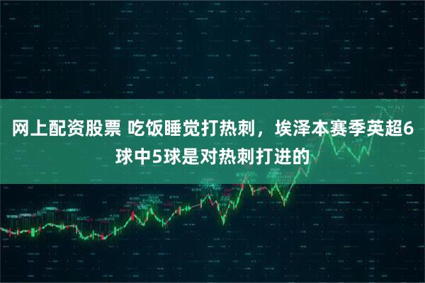 网上配资股票 吃饭睡觉打热刺，埃泽本赛季英超6球中5球是对热刺打进的