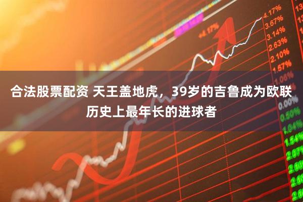 合法股票配资 天王盖地虎，39岁的吉鲁成为欧联历史上最年长的进球者
