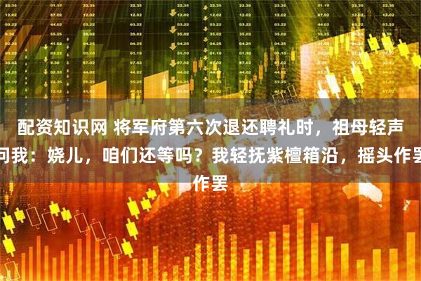 配资知识网 将军府第六次退还聘礼时，祖母轻声问我：娆儿，咱们还等吗？我轻抚紫檀箱沿，摇头作罢