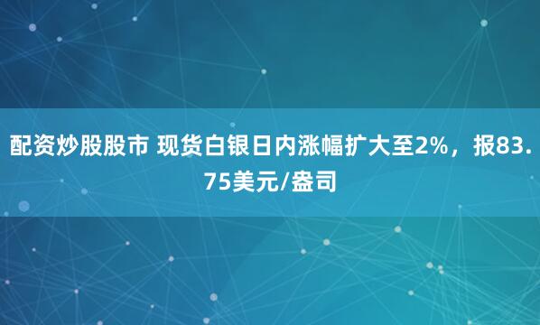 配资炒股股市 现货白银日内涨幅扩大至2%，报83.75美元/盎司