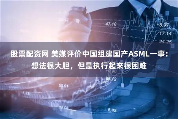 股票配资网 美媒评价中国组建国产ASML一事：想法很大胆，但是执行起来很困难
