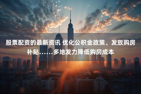 股票配资的最新资讯 优化公积金政策、发放购房补贴……多地发力降低购房成本
