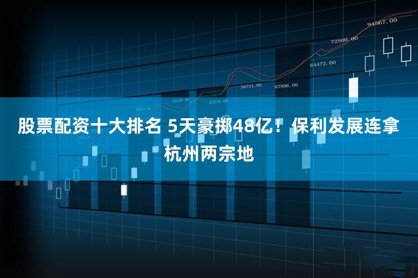 股票配资十大排名 5天豪掷48亿！保利发展连拿杭州两宗地