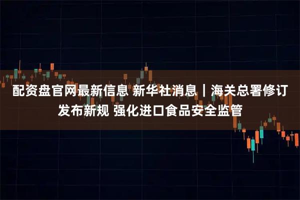 配资盘官网最新信息 新华社消息｜海关总署修订发布新规 强化进口食品安全监管