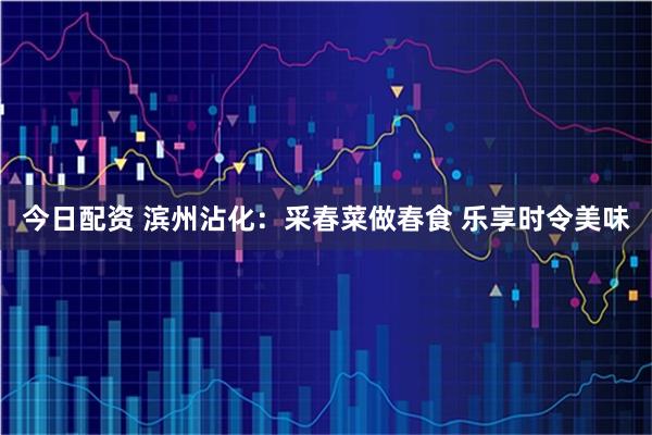 今日配资 滨州沾化：采春菜做春食 乐享时令美味