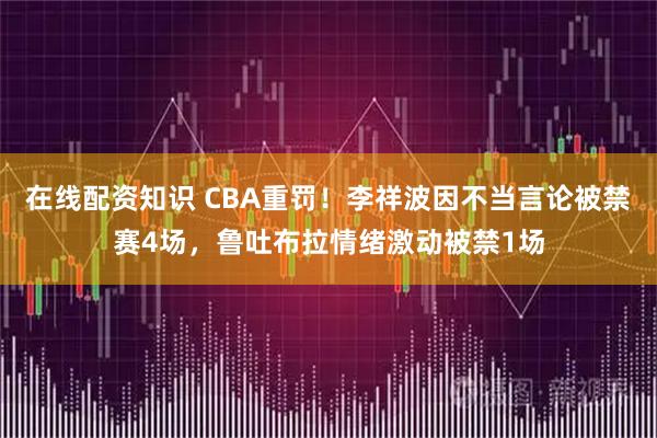 在线配资知识 CBA重罚!李祥波因不当言论被禁赛4场,鲁吐布拉情绪激动被禁1场
