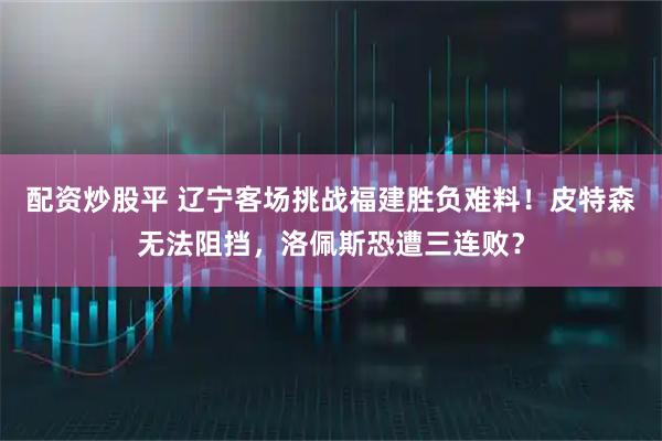 配资炒股平 辽宁客场挑战福建胜负难料！皮特森无法阻挡，洛佩斯恐遭三连败？