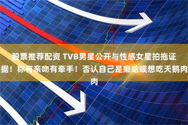 股票推荐配资 TVB男星公开与性感女星拍拖证据！称有亲吻有牵手！否认自己是癞蛤蟆想吃天鹅肉