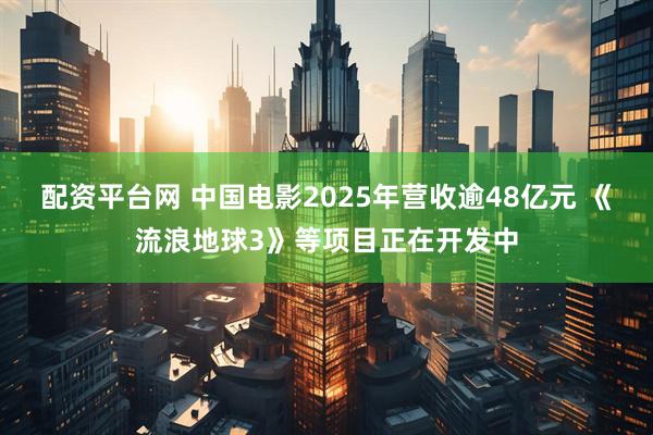 配资平台网 中国电影2025年营收逾48亿元 《流浪地球3》等项目正在开发中