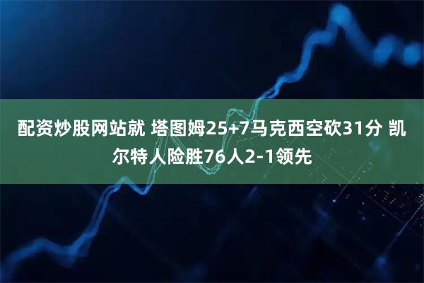 配资炒股网站就 塔图姆25+7马克西空砍31分 凯尔特人险胜76人2-1领先