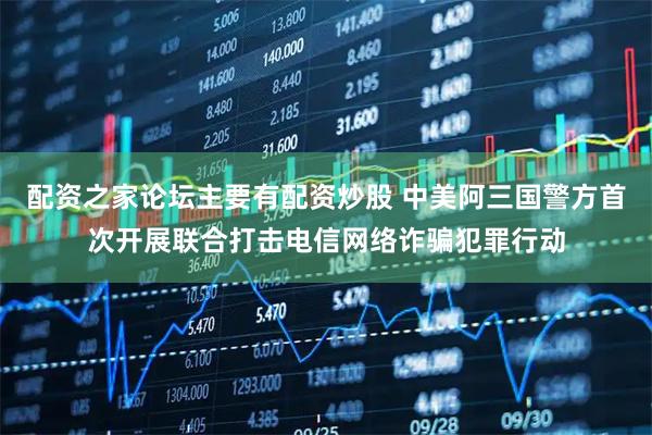 配资之家论坛主要有配资炒股 中美阿三国警方首次开展联合打击电信网络诈骗犯罪行动
