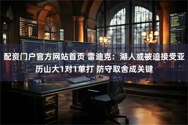 配资门户官方网站首页 雷迪克：湖人或被迫接受亚历山大1对1单打 防守取舍成关键
