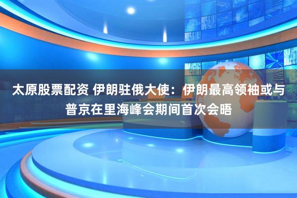 太原股票配资 伊朗驻俄大使:伊朗最高领袖或与普京在里海峰会期间首次会晤